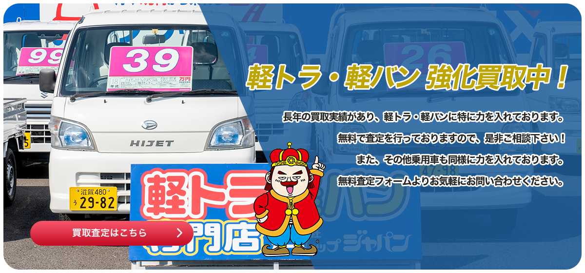 軽トラ・軽バン 強化買取中! 長年の買取実績があり、軽トラ・軽バンに特に力を入れております。無料で査定を行っておりますので、是非ご相談下さい! また、その他乗用車も同様に力を入れております。無料査定フォームよりお気軽にお問い合わせください。